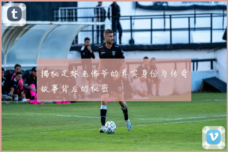揭秘足球老佛爷的真实身份与传奇故事背后的秘密