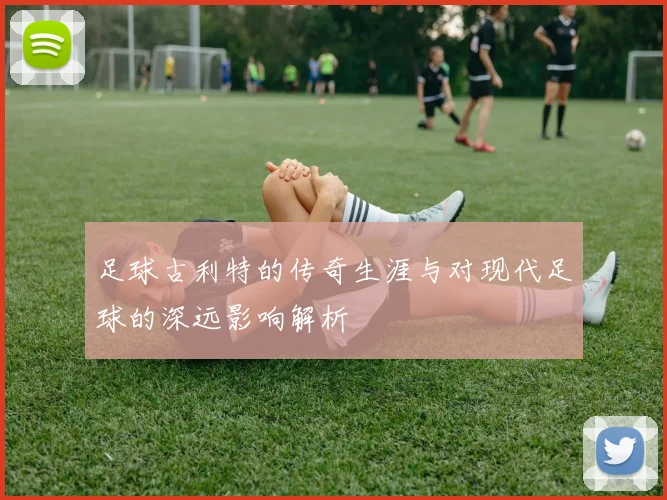 足球古利特的传奇生涯与对现代足球的深远影响解析