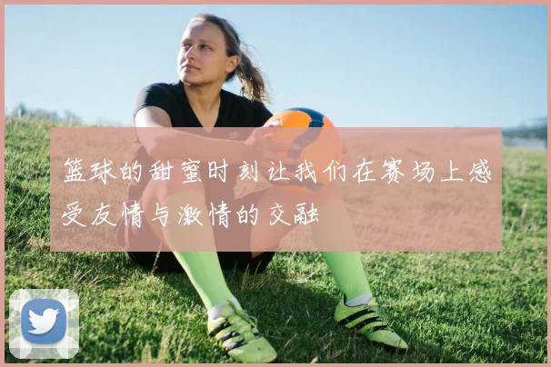 篮球的甜蜜时刻让我们在赛场上感受友情与激情的交融