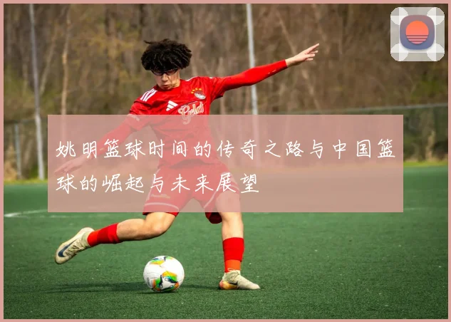 姚明篮球时间的传奇之路与中国篮球的崛起与未来展望