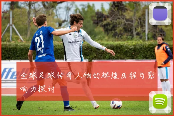 全球足球传奇人物的辉煌历程与影响力探讨